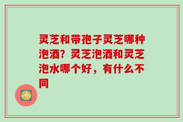 灵芝和带孢子灵芝哪种泡酒？灵芝泡酒和灵芝泡水哪个好，有什么不同