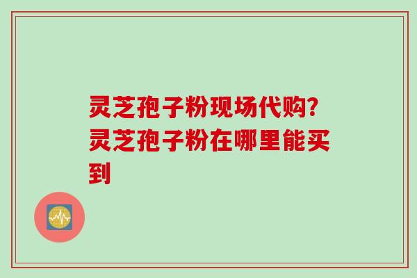 灵芝孢子粉现场代购？灵芝孢子粉在哪里能买到