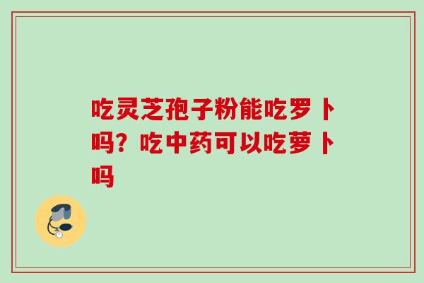 吃灵芝孢子粉能吃罗卜吗？吃中药可以吃萝卜吗