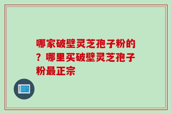 哪家破壁灵芝孢子粉的？哪里买破壁灵芝孢子粉最正宗