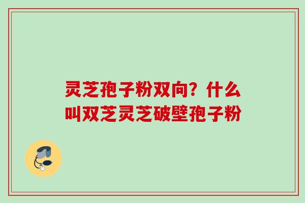 灵芝孢子粉双向？什么叫双芝灵芝破壁孢子粉