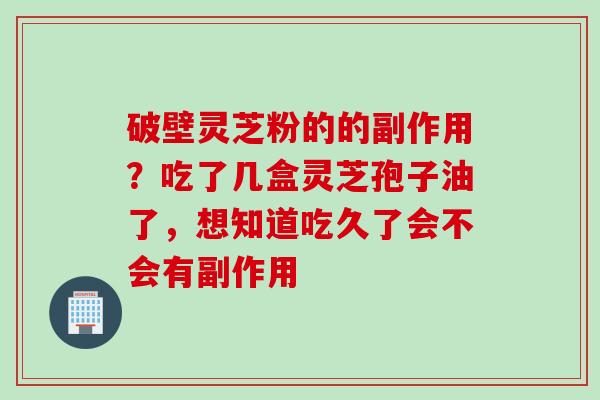 破壁灵芝粉的的副作用？吃了几盒灵芝孢子油了，想知道吃久了会不会有副作用