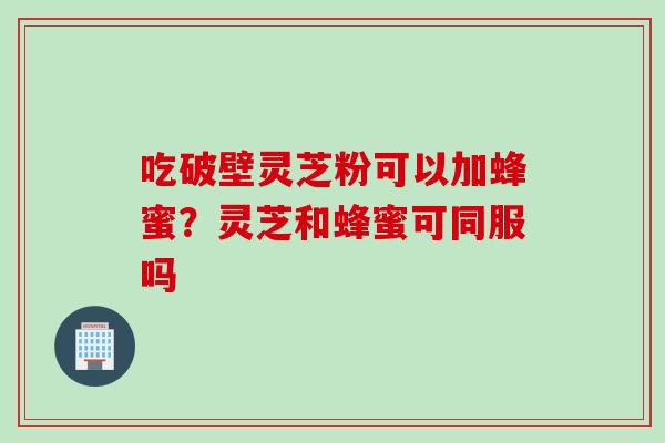 吃破壁灵芝粉可以加蜂蜜？灵芝和蜂蜜可同服吗