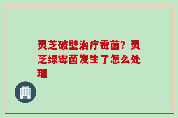 灵芝破壁治疗霉菌？灵芝绿霉菌发生了怎么处理