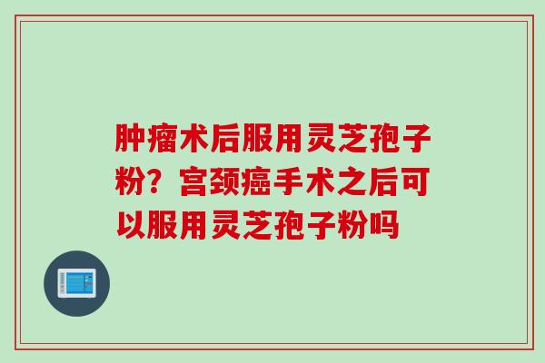 肿瘤术后服用灵芝孢子粉?宫颈癌手术之后可以服用灵芝孢子粉吗
