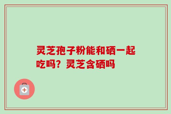 灵芝孢子粉能和硒一起吃吗?灵芝含硒吗