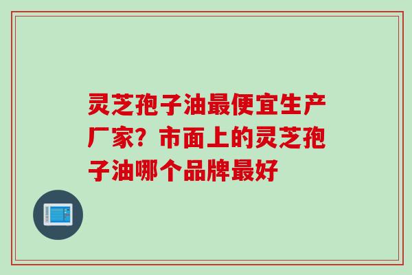 灵芝孢子油便宜生产厂家?市面上的灵芝孢子油哪个品牌好 灵芝孢子油便宜生产厂家?市面上的灵芝孢子油哪个品牌好