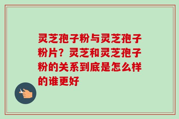 灵芝孢子粉与灵芝孢子粉片？灵芝和灵芝孢子粉的关系到底是怎么样的谁更好