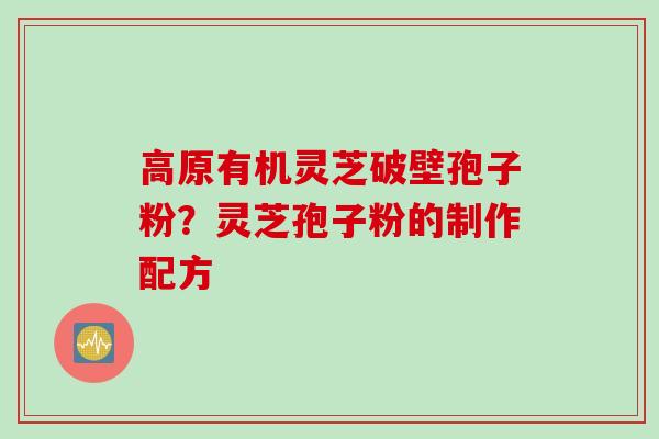 高原有机灵芝破壁孢子粉？灵芝孢子粉的制作配方