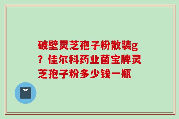 破壁灵芝孢子粉散装g?佳尔科药业菌宝牌灵芝孢子粉多少钱一瓶