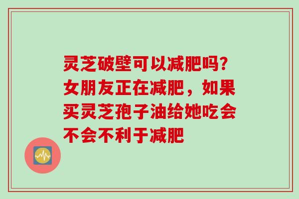 灵芝破壁可以减肥吗？女朋友正在减肥，如果买灵芝孢子油给她吃会不会不利于减肥