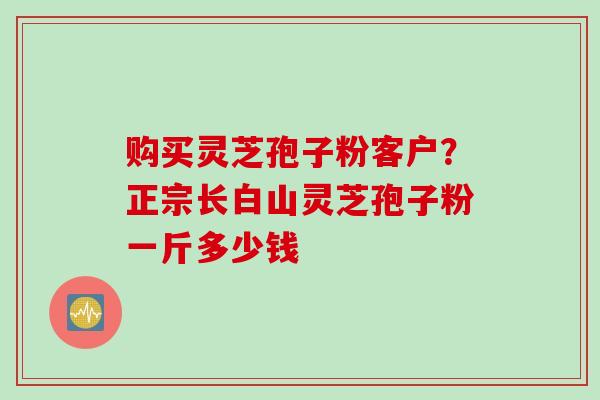 购买灵芝孢子粉客户？正宗长白山灵芝孢子粉一斤多少钱