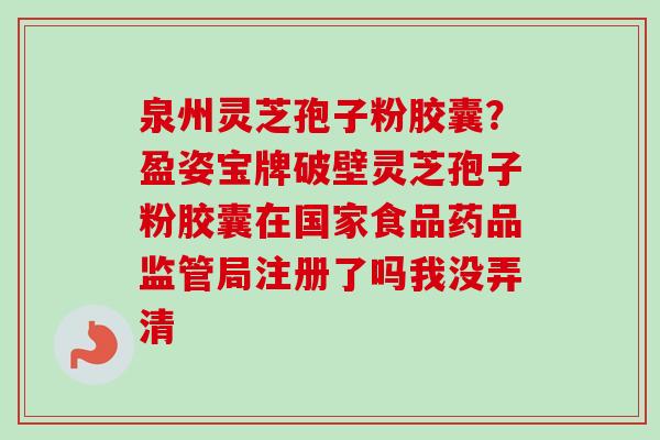 泉州灵芝孢子粉胶囊?盈姿宝牌破壁灵芝孢子粉胶囊在国家食品药品监管局注册了吗我没弄清