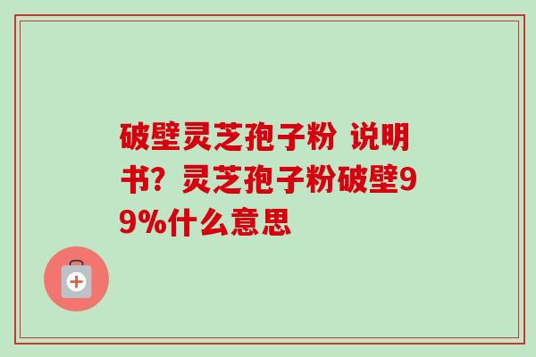 破壁灵芝孢子粉 说明书？灵芝孢子粉破壁99%什么意思