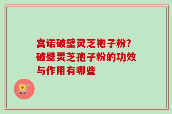 宫诺破壁灵芝袍子粉?破壁灵芝孢子粉的功效与作用有哪些