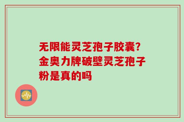 无限能灵芝孢子胶囊?金奥力牌破壁灵芝孢子粉是真的吗
