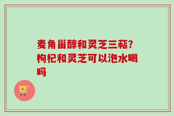 麦角甾醇和灵芝三萜？枸杞和灵芝可以泡水喝吗
