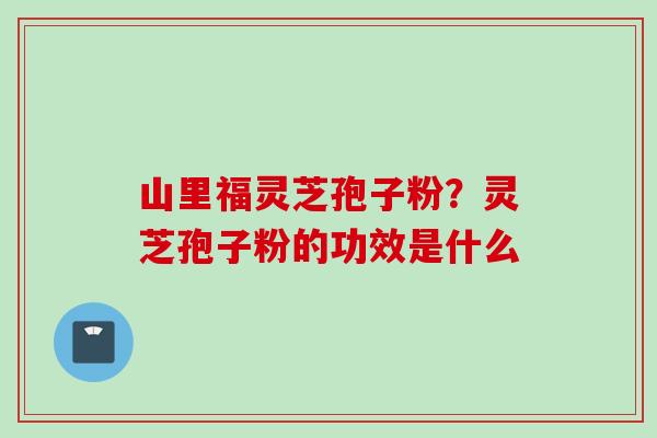 山里福灵芝孢子粉?灵芝孢子粉的功效是什么 山里福灵芝孢子粉?灵芝孢子粉的功效是什么