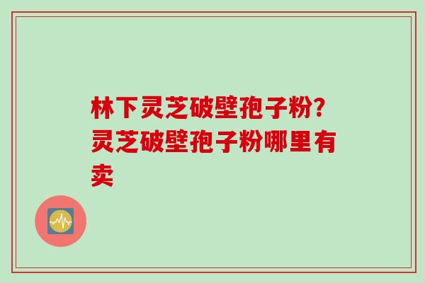 林下灵芝破壁孢子粉？灵芝破壁孢子粉哪里有卖
