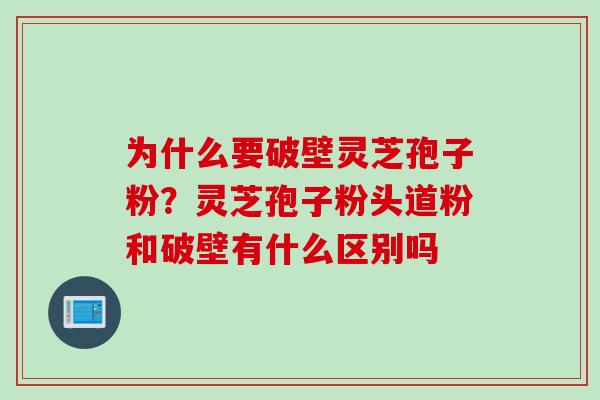 为什么要破壁灵芝孢子粉？灵芝孢子粉头道粉和破壁有什么区别吗