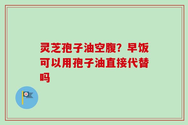灵芝孢子油空腹？早饭可以用孢子油直接代替吗