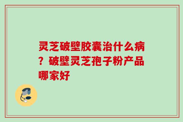 灵芝破壁胶囊治什么病？破壁灵芝孢子粉产品哪家好