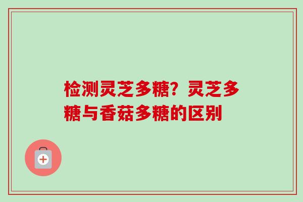 检测灵芝多糖?灵芝多糖与香菇多糖的区别