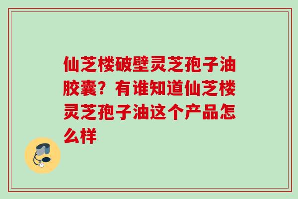 仙芝楼破壁灵芝孢子油胶囊？有谁知道仙芝楼灵芝孢子油这个产品怎么样