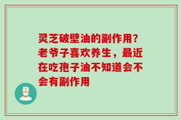 灵芝破壁油的副作用？老爷子喜欢养生，最近在吃孢子油不知道会不会有副作用