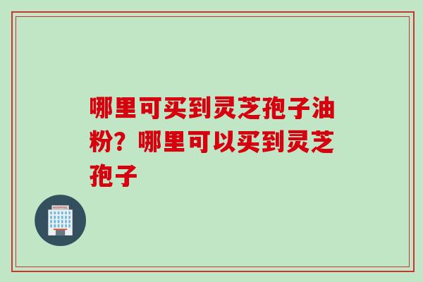 哪里可买到灵芝孢子油粉？哪里可以买到灵芝孢子