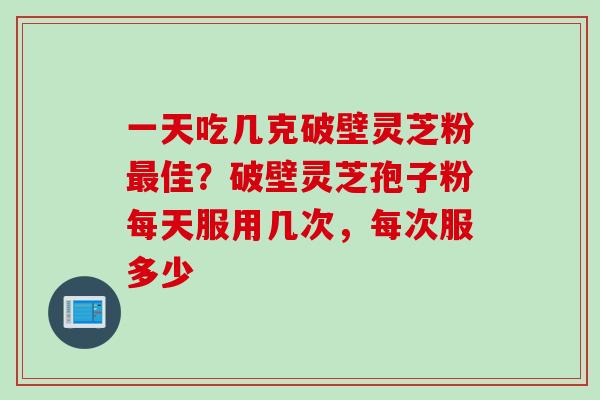 一天吃几克破壁灵芝粉最佳？破壁灵芝孢子粉每天服用几次，每次服多少