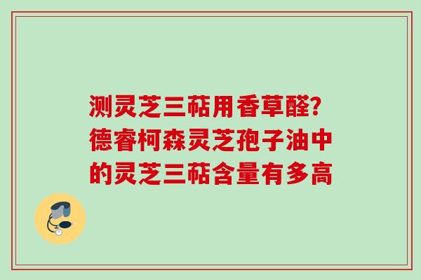 测灵芝三萜用香草醛?德睿柯森灵芝孢子油中的灵芝三萜含量有多高 测灵芝三萜用香草醛?德睿柯森灵芝孢子油中的灵芝三萜含量有多高