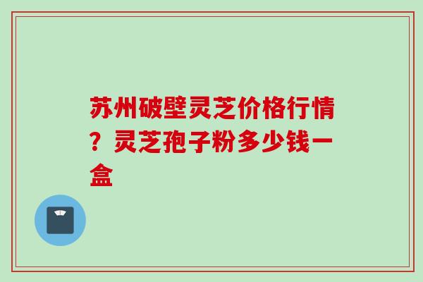 苏州破壁灵芝价格行情？灵芝孢子粉多少钱一盒