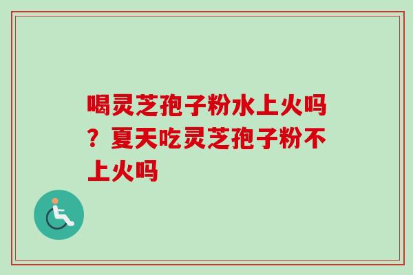 喝灵芝孢子粉水上火吗?夏天吃灵芝孢子粉不上火吗