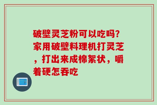 破壁灵芝粉可以吃吗？家用破壁料理机打灵芝，打出来成棉絮状，嚼着硬怎吞吃