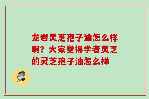 龙岩灵芝孢子油怎么样啊？大家觉得学者灵芝的灵芝孢子油怎么样