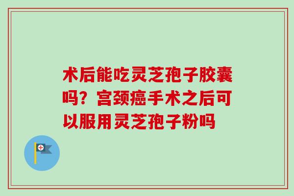 术后能吃灵芝孢子胶囊吗？宫颈癌手术之后可以服用灵芝孢子粉吗