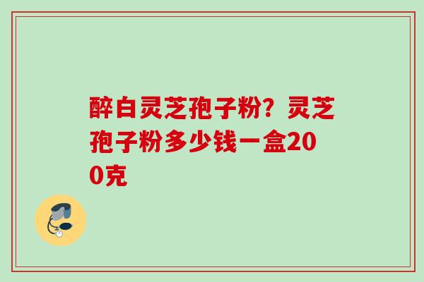醉白灵芝孢子粉？灵芝孢子粉多少钱一盒200克