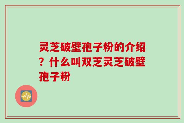 灵芝破壁孢子粉的介绍？什么叫双芝灵芝破壁孢子粉