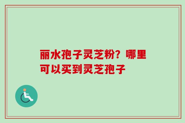 丽水孢子灵芝粉？哪里可以买到灵芝孢子