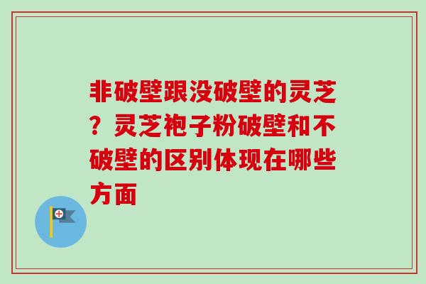 非破壁跟没破壁的灵芝？灵芝袍子粉破壁和不破壁的区别体现在哪些方面