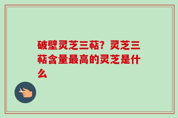 破壁灵芝三萜?灵芝三萜含量高的灵芝是什么 破壁灵芝三萜?灵芝三萜含量高的灵芝是什么