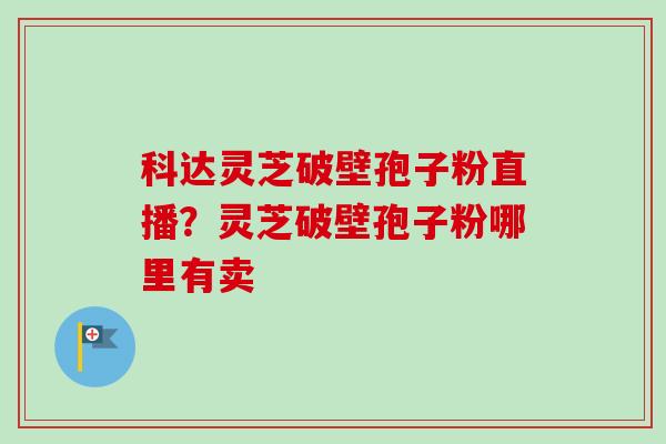 科达灵芝破壁孢子粉直播？灵芝破壁孢子粉哪里有卖