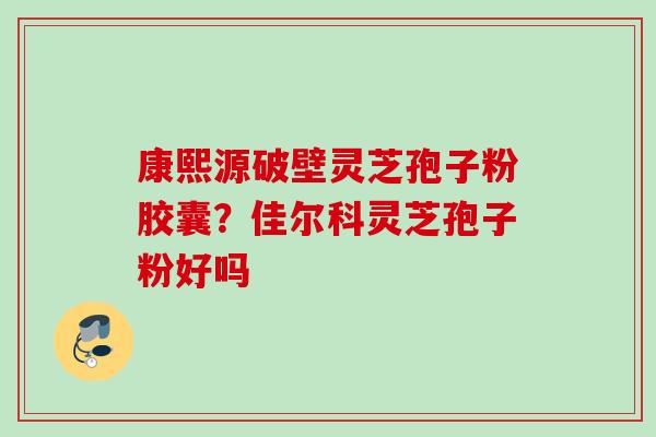 康熙源破壁灵芝孢子粉胶囊？佳尔科灵芝孢子粉好吗