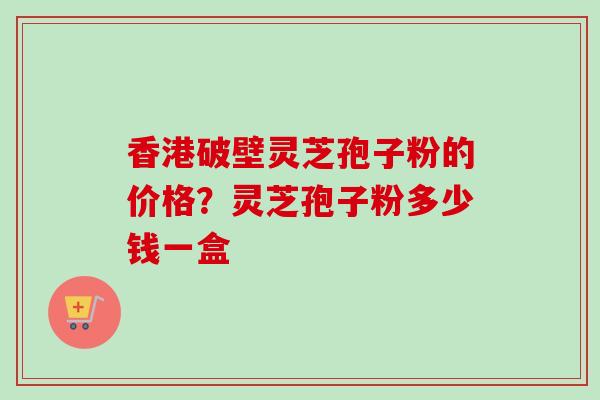 香港破壁灵芝孢子粉的价格?灵芝孢子粉多少钱一盒