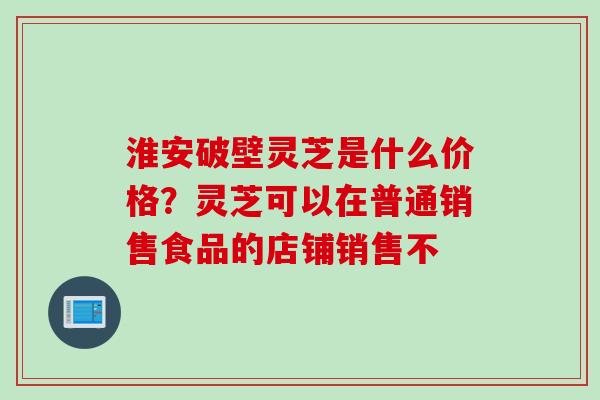 淮安破壁灵芝是什么价格？灵芝可以在普通销售食品的店铺销售不