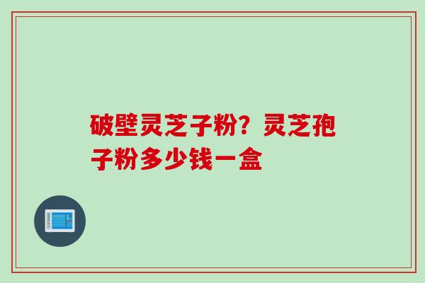 破壁灵芝子粉？灵芝孢子粉多少钱一盒