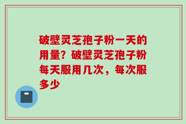 破壁灵芝孢子粉一天的用量？破壁灵芝孢子粉每天服用几次，每次服多少