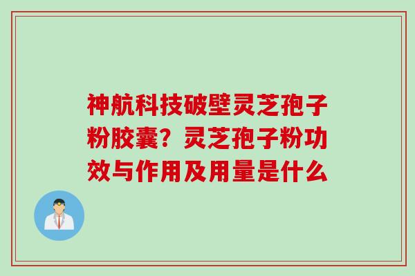 神航科技破壁灵芝孢子粉胶囊？灵芝孢子粉功效与作用及用量是什么
