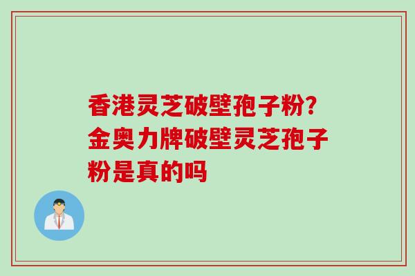 香港灵芝破壁孢子粉？金奥力牌破壁灵芝孢子粉是真的吗